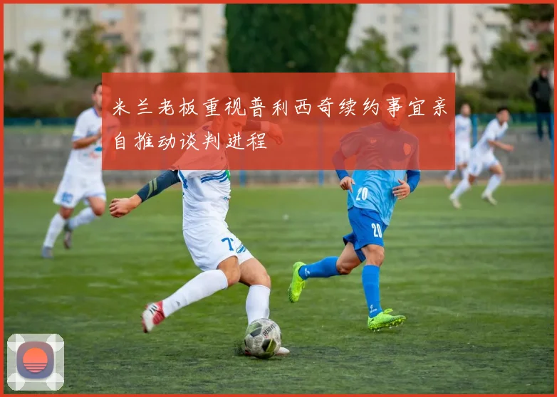 米兰老板重视普利西奇续约事宜亲自推动谈判进程