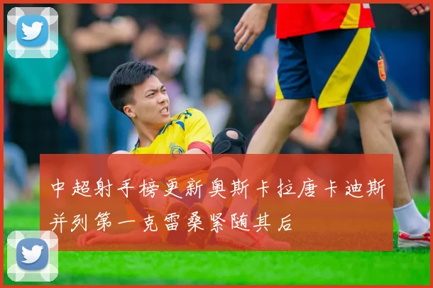 中超射手榜更新奥斯卡拉唐卡迪斯并列第一克雷桑紧随其后