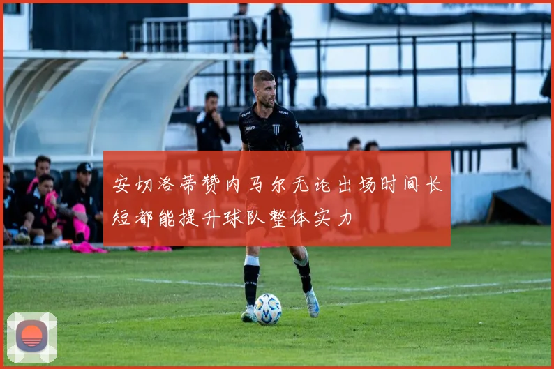 安切洛蒂赞内马尔无论出场时间长短都能提升球队整体实力