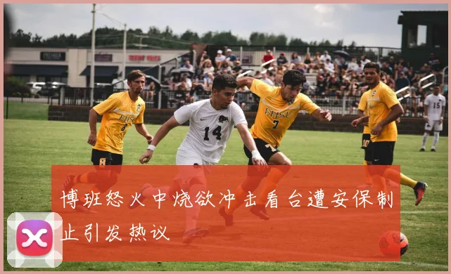 博班怒火中烧欲冲击看台遭安保制止引发热议