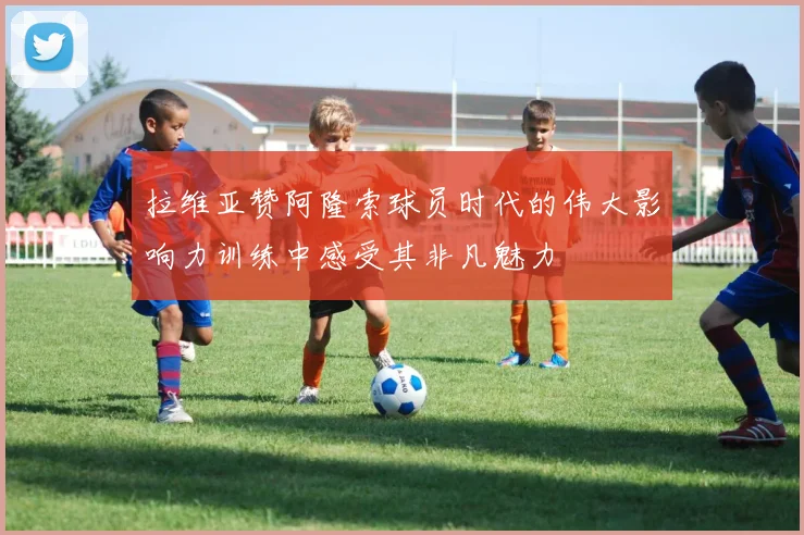 拉维亚赞阿隆索球员时代的伟大影响力训练中感受其非凡魅力
