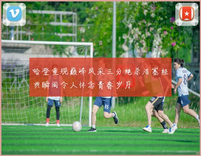 哈登重现巅峰风采三分绝杀活塞经典瞬间令人怀念青春岁月