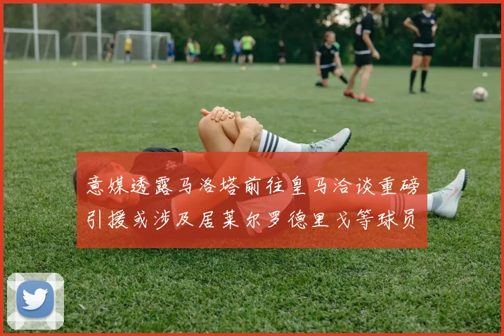 意媒透露马洛塔前往皇马洽谈重磅引援或涉及居莱尔罗德里戈等球员