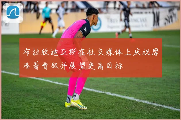 布拉欣迪亚斯在社交媒体上庆祝摩洛哥晋级并展望更高目标