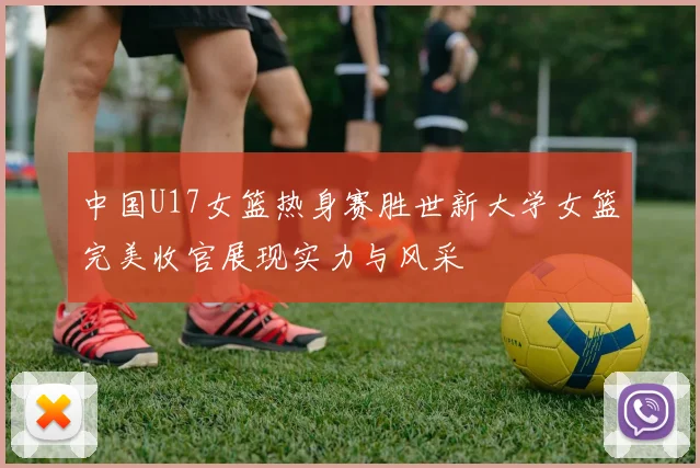 中国U17女篮热身赛胜世新大学女篮完美收官展现实力与风采