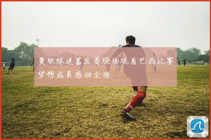 曼联球迷蓄发哥现场观看巴西比赛梦想成真感动全场