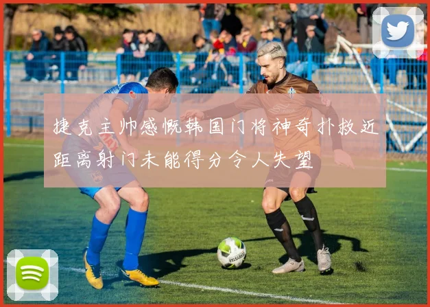 捷克主帅感慨韩国门将神奇扑救近距离射门未能得分令人失望