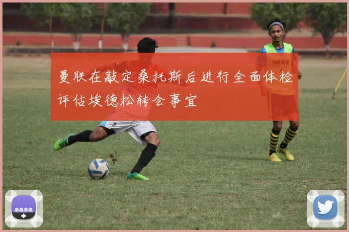 曼联在敲定桑托斯后进行全面体检评估埃德松转会事宜