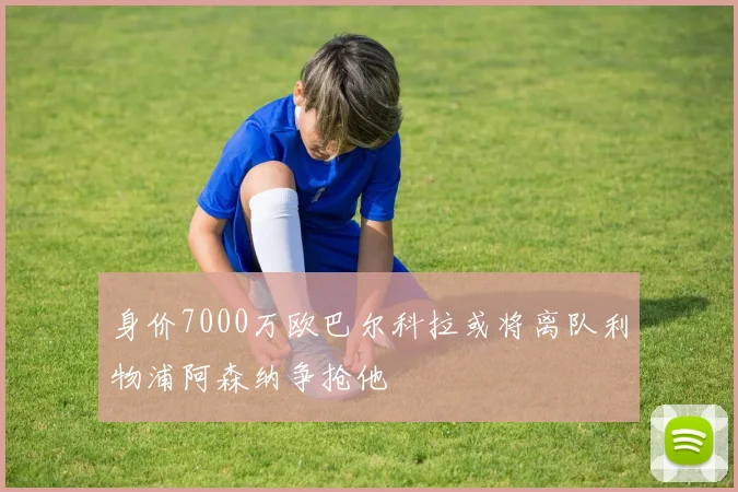 身价7000万欧巴尔科拉或将离队利物浦阿森纳争抢他
