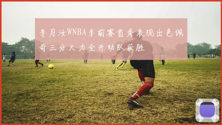 李月汝WNBA季前赛首秀表现出色佩奇三分火力全开助队获胜
