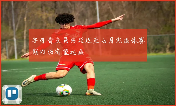 字母哥交易或延迟至七月完成休赛期内仍有望达成