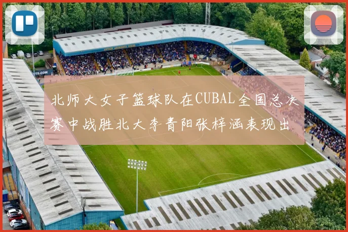 北师大女子篮球队在CUBAL全国总决赛中战胜北大李青阳张梓涵表现出色助力胜利