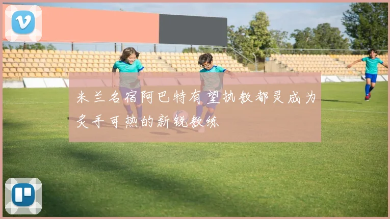 米兰名宿阿巴特有望执教都灵成为炙手可热的新锐教练