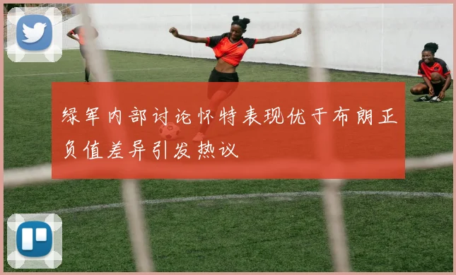 绿军内部讨论怀特表现优于布朗正负值差异引发热议